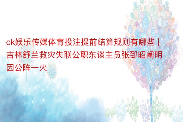 ck娱乐传媒体育投注提前结算规则有哪些 | 吉林舒兰救灾失联公职东谈主员张郅昭阐明因公阵一火