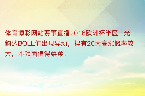 体育博彩网站赛事直播2016欧洲杯半区 | 光韵达BOLL值出现异动，捏有20天高涨概率较大，本领面值得柔柔！