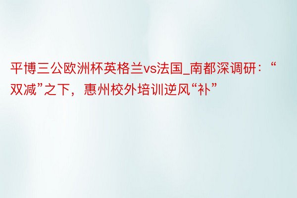 平博三公欧洲杯英格兰vs法国_南都深调研：“双减”之下，惠州校外培训逆风“补”