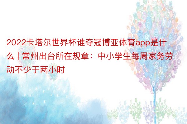 2022卡塔尔世界杯谁夺冠博亚体育app是什么 | 常州出台所在规章：中小学生每周家务劳动不少于两小时