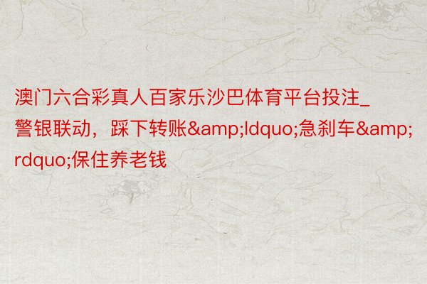 澳门六合彩真人百家乐沙巴体育平台投注_警银联动，踩下转账&ldquo;急刹车&rdquo;保住养老钱