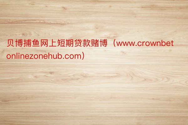 贝博捕鱼网上短期贷款赌博（www.crownbetonlinezonehub.com）