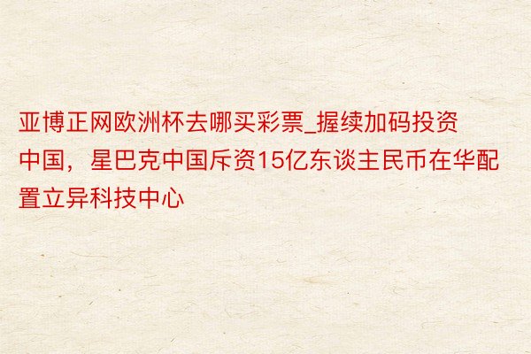 亚博正网欧洲杯去哪买彩票_握续加码投资中国，星巴克中国斥资15亿东谈主民币在华配置立异科技中心