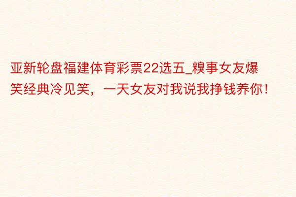 亚新轮盘福建体育彩票22选五_糗事女友爆笑经典冷见笑，一天女友对我说我挣钱养你！