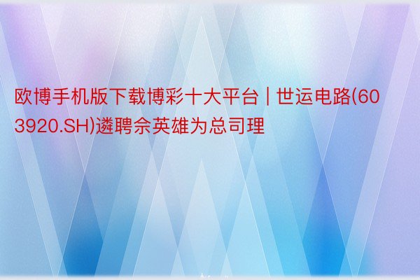 欧博手机版下载博彩十大平台 | 世运电路(603920.SH)遴聘佘英雄为总司理