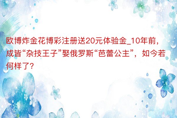 欧博炸金花博彩注册送20元体验金_10年前，成皆“杂技王子”娶俄罗斯“芭蕾公主”，如今若何样了？
