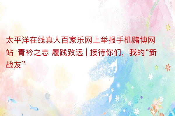 太平洋在线真人百家乐网上举报手机赌博网站_青衿之志 履践致远 | 接待你们，我的“新战友”