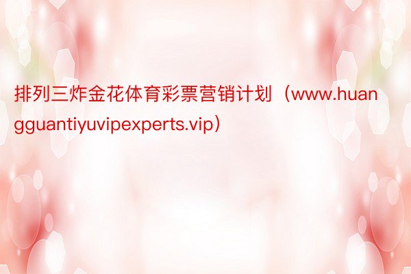 排列三炸金花体育彩票营销计划（www.huangguantiyuvipexperts.vip）