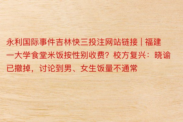 永利国际事件吉林快三投注网站链接 | 福建一大学食堂米饭按性别收费？校方复兴：晓谕已撤掉，讨论到男、女生饭量不通常