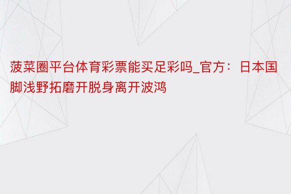 菠菜圈平台体育彩票能买足彩吗_官方：日本国脚浅野拓磨开脱身离开波鸿