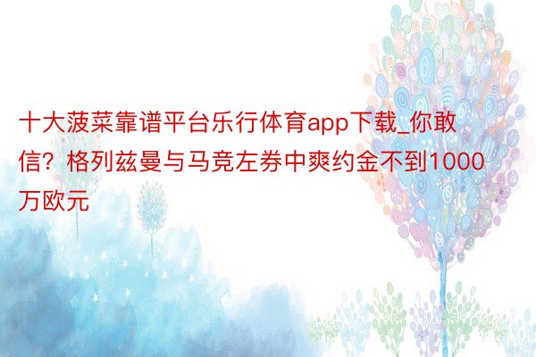 十大菠菜靠谱平台乐行体育app下载_你敢信？格列兹曼与马竞左券中爽约金不到1000万欧元