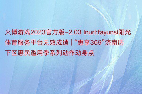 火博游戏2023官方版-2.03 Inurl:fayunsi阳光体育服务平台无效成绩 | “惠享369”济南历下区惠民滥用季系列动作动身点