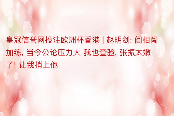 皇冠信誉网投注欧洲杯香港 | 赵明剑: 阎相闯加练, 当今公论压力大 我也查验, 张振太嫩了! 让我捎上他