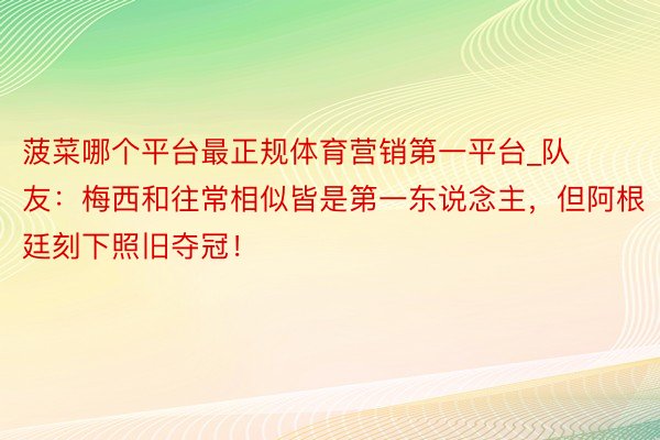 菠菜哪个平台最正规体育营销第一平台_队友：梅西和往常相似皆是第一东说念主，但阿根廷刻下照旧夺冠！