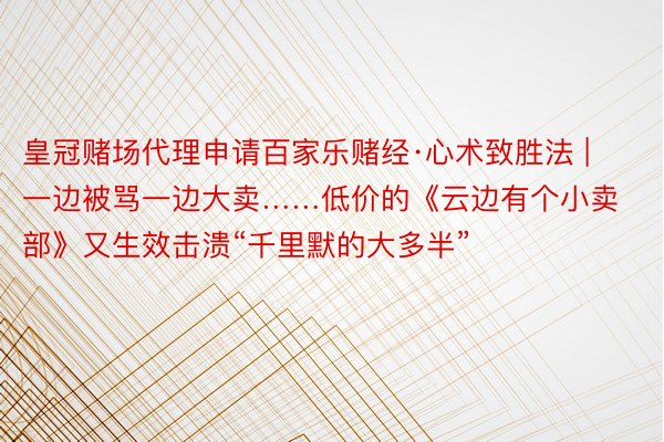 皇冠赌场代理申请百家乐赌经·心术致胜法 | 一边被骂一边大卖……低价的《云边有个小卖部》又生效击溃“千里默的大多半”