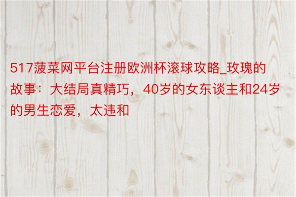 517菠菜网平台注册欧洲杯滚球攻略_玫瑰的故事：大结局真精巧，40岁的女东谈主和24岁的男生恋爱，太违和