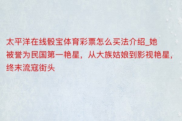 太平洋在线骰宝体育彩票怎么买法介绍_她被誉为民国第一艳星，从大族姑娘到影视艳星，终末流寇街头