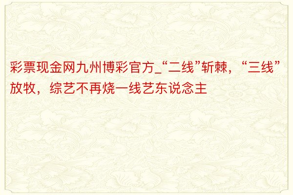 彩票现金网九州博彩官方_“二线”斩棘，“三线”放牧，综艺不再烧一线艺东说念主