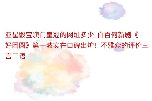 亚星骰宝澳门皇冠的网址多少_白百何新剧《好团圆》第一波实在口碑出炉！不雅众的评价三言二语