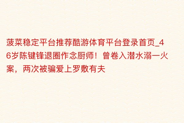 菠菜稳定平台推荐酷游体育平台登录首页_46岁陈键锋退圈作念厨师！曾卷入潜水溺一火案，两次被骗爱上罗敷有夫