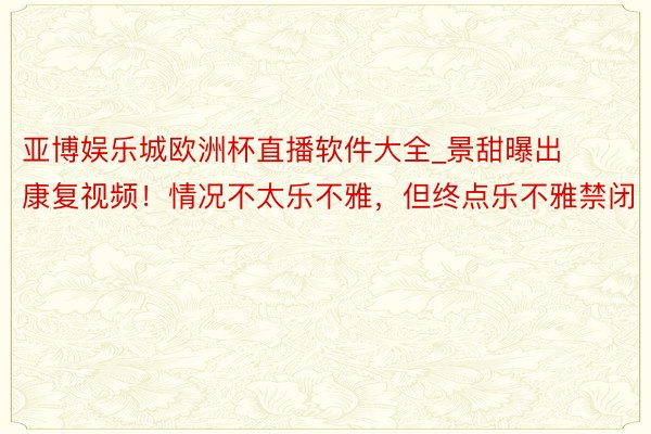 亚博娱乐城欧洲杯直播软件大全_景甜曝出康复视频！情况不太乐不雅，但终点乐不雅禁闭