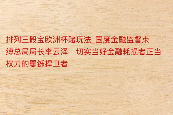 排列三骰宝欧洲杯赌玩法_国度金融监督束缚总局局长李云泽：切实当好金融耗损者正当权力的矍铄捍卫者