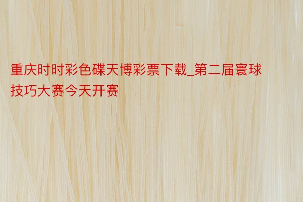 重庆时时彩色碟天博彩票下载_第二届寰球技巧大赛今天开赛