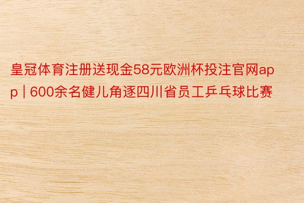 皇冠体育注册送现金58元欧洲杯投注官网app | 600余名健儿角逐四川省员工乒乓球比赛