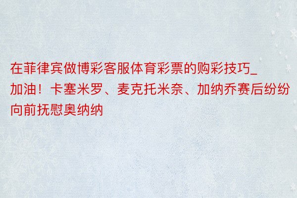在菲律宾做博彩客服体育彩票的购彩技巧_加油!卡塞米罗、麦克托米奈、加纳乔赛后纷纷向前抚慰奥纳纳