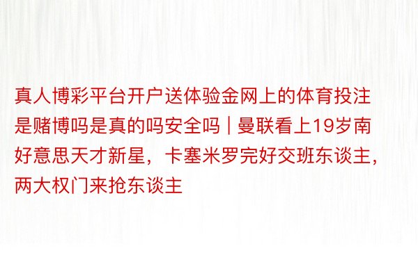 真人博彩平台开户送体验金网上的体育投注是赌博吗是真的吗安全吗 | 曼联看上19岁南好意思天才新星，卡塞米罗完好交班东谈主，两大权门来抢东谈主