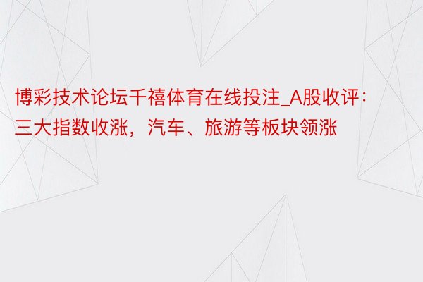 博彩技术论坛千禧体育在线投注_A股收评：三大指数收涨，汽车、旅游等板块领涨
