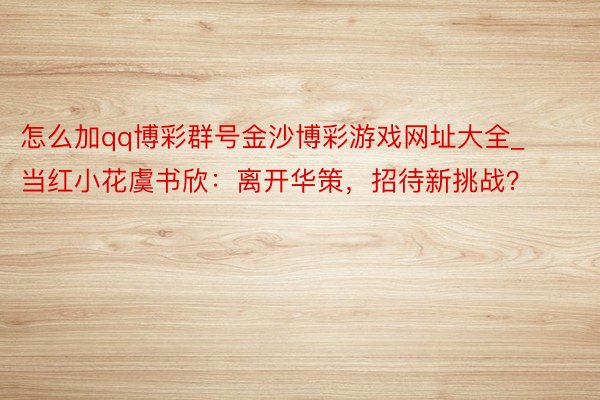 怎么加qq博彩群号金沙博彩游戏网址大全_当红小花虞书欣：离开华策，招待新挑战？