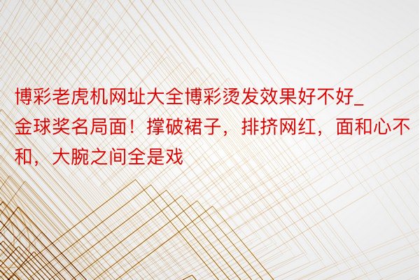 博彩老虎机网址大全博彩烫发效果好不好_金球奖名局面！撑破裙子，排挤网红，面和心不和，大腕之间全是戏