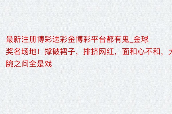 最新注册博彩送彩金博彩平台都有鬼_金球奖名场地！撑破裙子，排挤网红，面和心不和，大腕之间全是戏