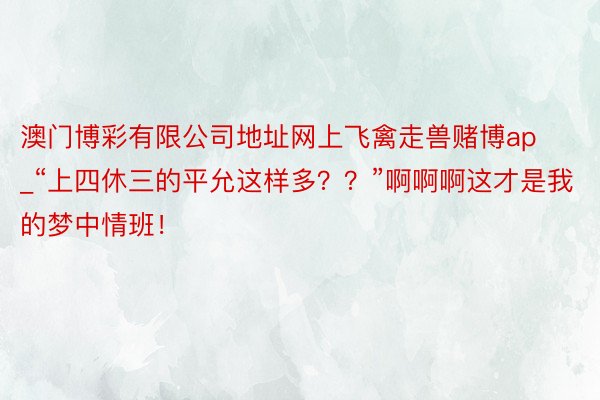 澳门博彩有限公司地址网上飞禽走兽赌博ap_“上四休三的平允这样多？？”啊啊啊这才是我的梦中情班！