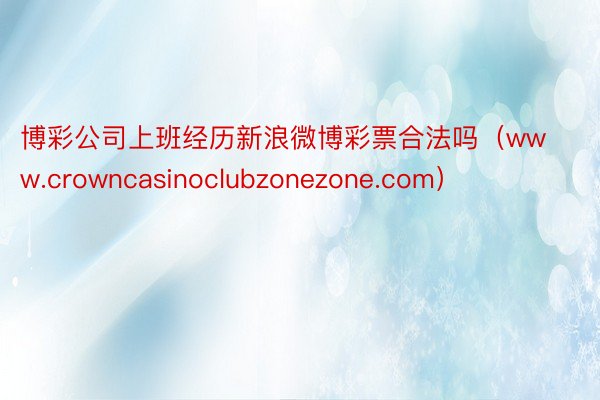 博彩公司上班经历新浪微博彩票合法吗（www.crowncasinoclubzonezone.com）