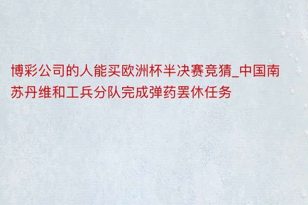 博彩公司的人能买欧洲杯半决赛竞猜_中国南苏丹维和工兵分队完成弹药罢休任务