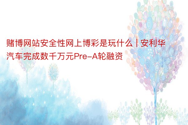 赌博网站安全性网上博彩是玩什么 | 安利华汽车完成数千万元Pre-A轮融资