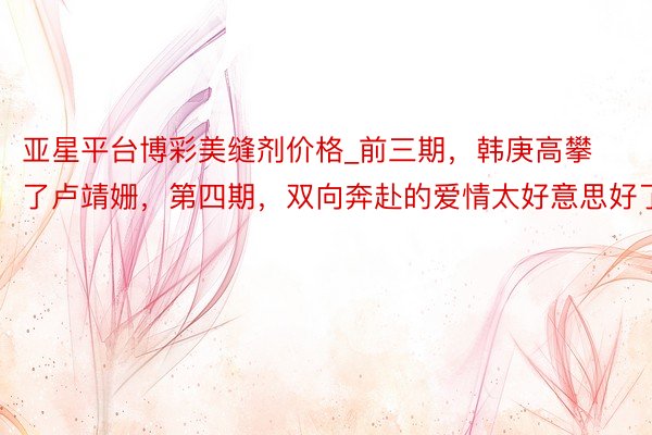 亚星平台博彩美缝剂价格_前三期，韩庚高攀了卢靖姗，第四期，双向奔赴的爱情太好意思好了
