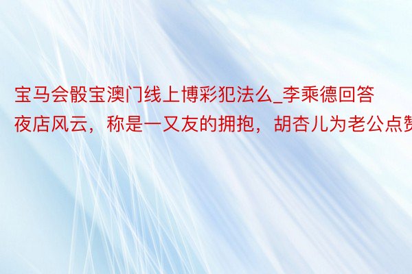 宝马会骰宝澳门线上博彩犯法么_李乘德回答夜店风云，称是一又友的拥抱，胡杏儿为老公点赞