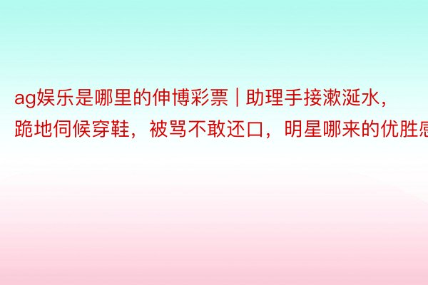 ag娱乐是哪里的伸博彩票 | 助理手接漱涎水，跪地伺候穿鞋，被骂不敢还口，明星哪来的优胜感