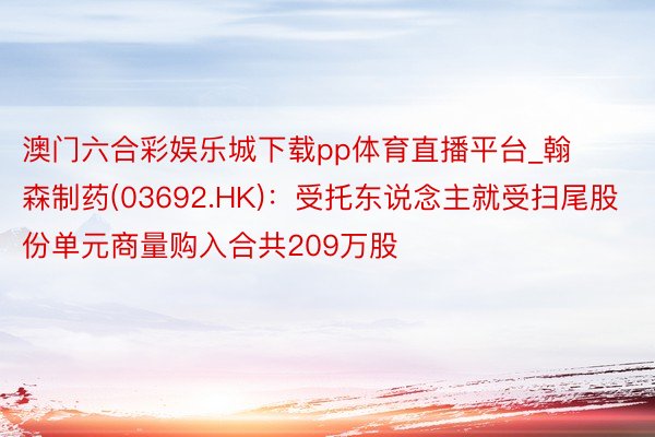 澳门六合彩娱乐城下载pp体育直播平台_翰森制药(03692.HK)：受托东说念主就受扫尾股份单元商量购入合共209万股