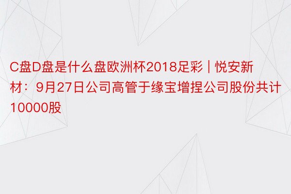 C盘D盘是什么盘欧洲杯2018足彩 | 悦安新材：9月27日公司高管于缘宝增捏公司股份共计10000股